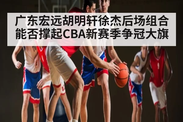 广东宏远胡明轩徐杰后场组合能否撑起CBA新赛季争冠大旗