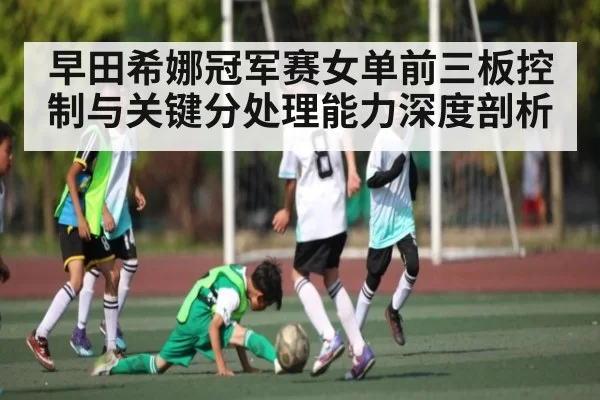 早田希娜冠军赛女单前三板控制与关键分处理能力深度剖析
