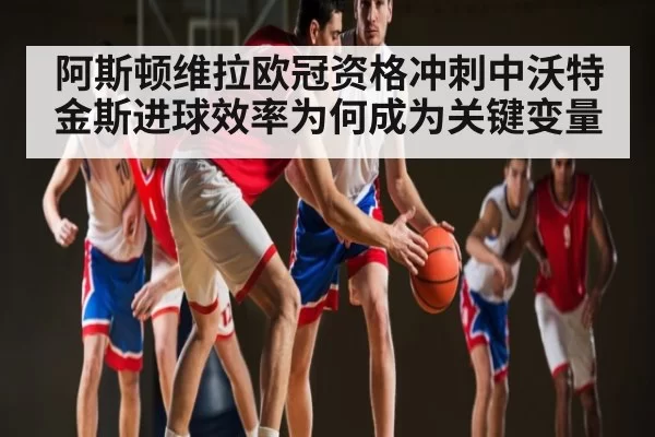 阿斯顿维拉欧冠资格冲刺中沃特金斯进球效率为何成为关键变量
